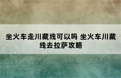 坐火车走川藏线可以吗 坐火车川藏线去拉萨攻略